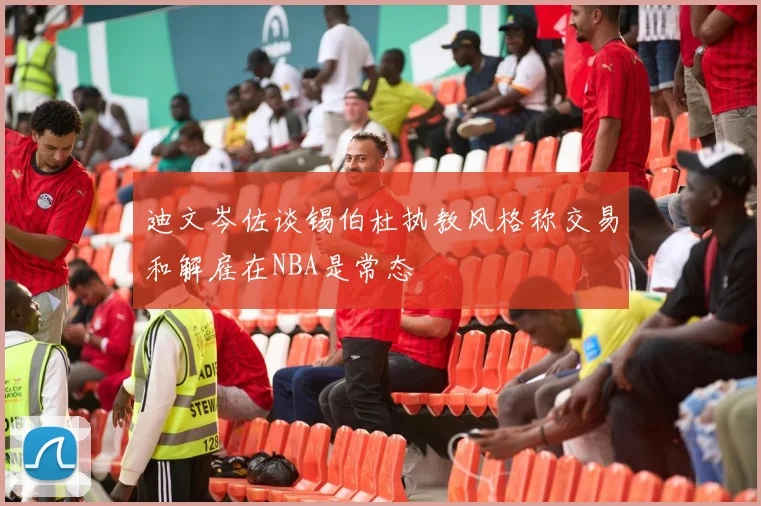 迪文岑佐谈锡伯杜执教风格称交易和解雇在NBA是常态