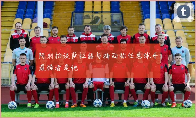 阿利松谈萨拉赫与梅西称任意球手最强者是他