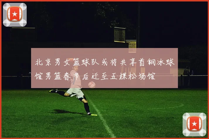 北京男女篮球队或将共享首钢冰球馆男篮春节后迁至五棵松场馆