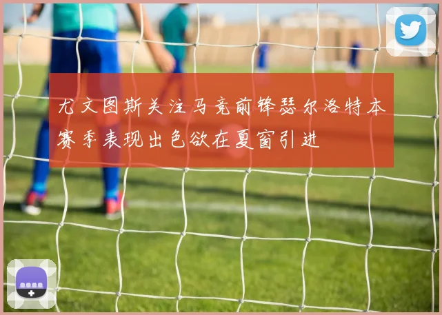 尤文图斯关注马竞前锋瑟尔洛特本赛季表现出色欲在夏窗引进