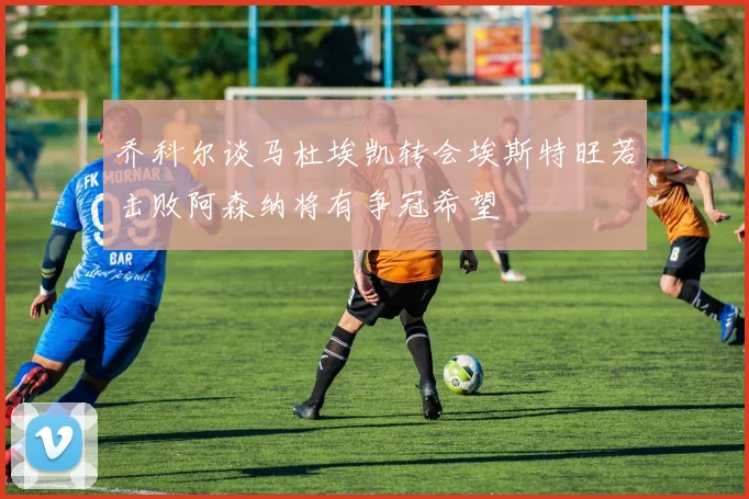乔科尔谈马杜埃凯转会埃斯特旺若击败阿森纳将有争冠希望