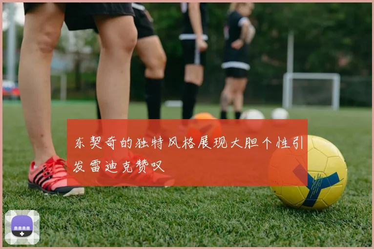 东契奇的独特风格展现大胆个性引发雷迪克赞叹