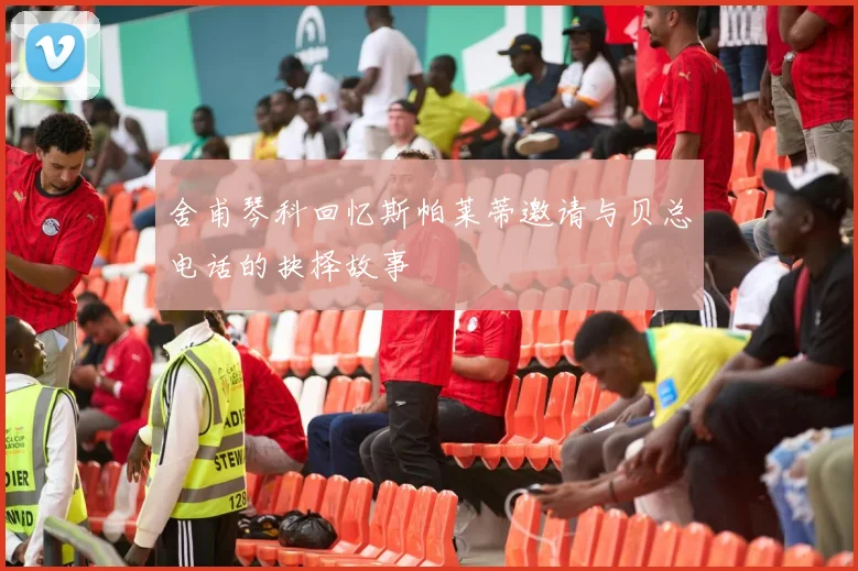 舍甫琴科回忆斯帕莱蒂邀请与贝总电话的抉择故事
