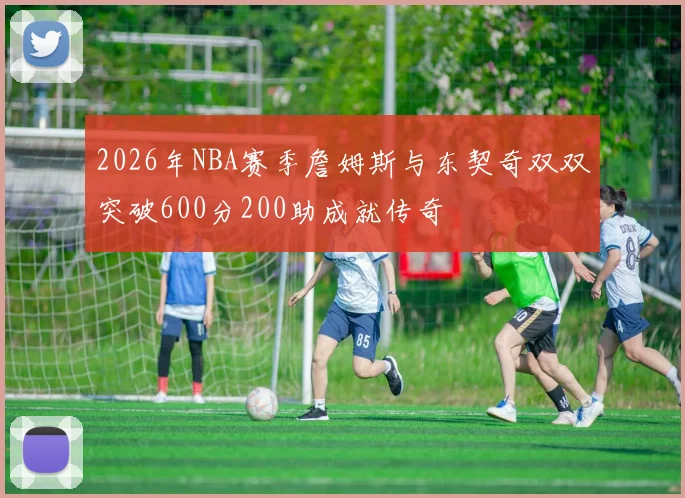 2026年NBA赛季詹姆斯与东契奇双双突破600分200助成就传奇