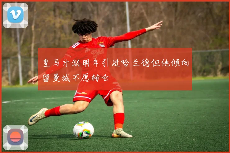 皇马计划明年引进哈兰德但他倾向留曼城不愿转会