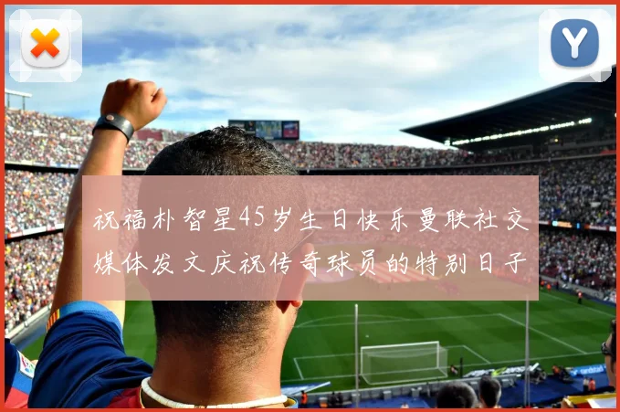 祝福朴智星45岁生日快乐曼联社交媒体发文庆祝传奇球员的特别日子