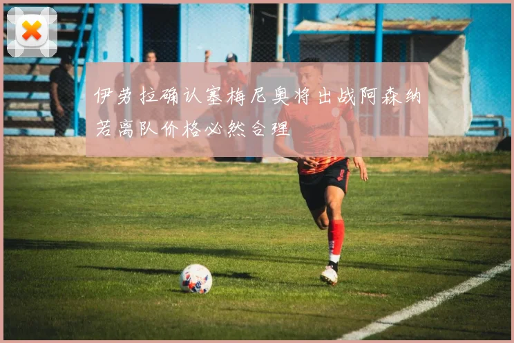 伊劳拉确认塞梅尼奥将出战阿森纳若离队价格必然合理