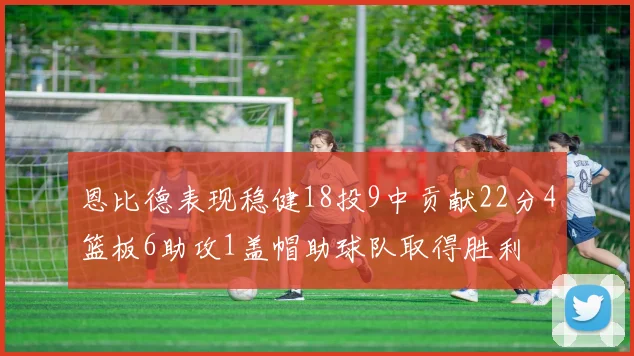 恩比德表现稳健18投9中贡献22分4篮板6助攻1盖帽助球队取得胜利