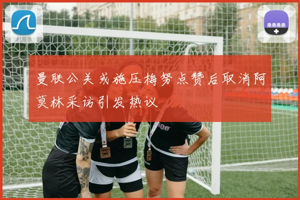 曼联公关或施压梅努点赞后取消阿莫林采访引发热议