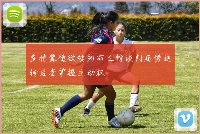 多特蒙德欲续约布兰特谈判局势逆转后者掌握主动权