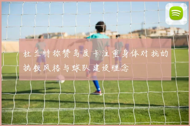 杜兰特称赞乌度卡注重身体对抗的执教风格与球队建设理念
