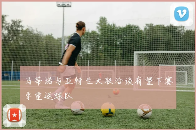 马蒂诺与亚特兰大联洽谈有望下赛季重返球队