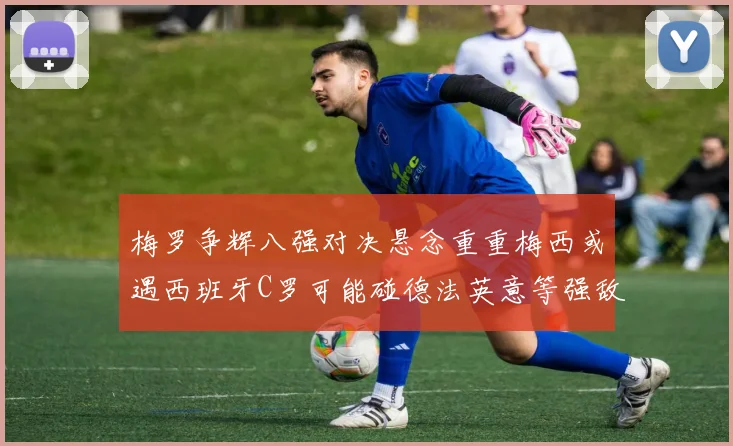 梅罗争辉八强对决悬念重重梅西或遇西班牙C罗可能碰德法英意等强敌