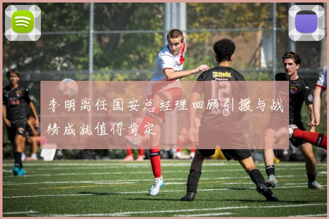 李明离任国安总经理回顾引援与战绩成就值得肯定