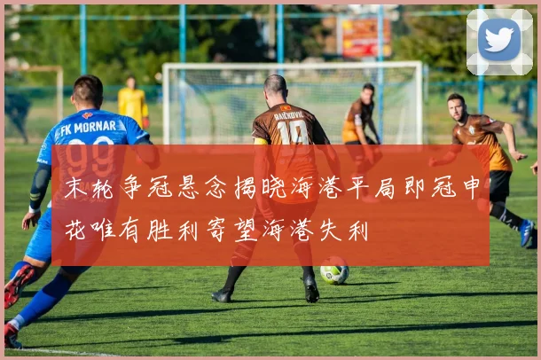 末轮争冠悬念揭晓海港平局即冠申花唯有胜利寄望海港失利
