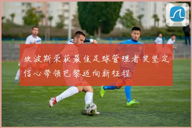 坎波斯荣获最佳足球管理者奖坚定信心带领巴黎迈向新征程