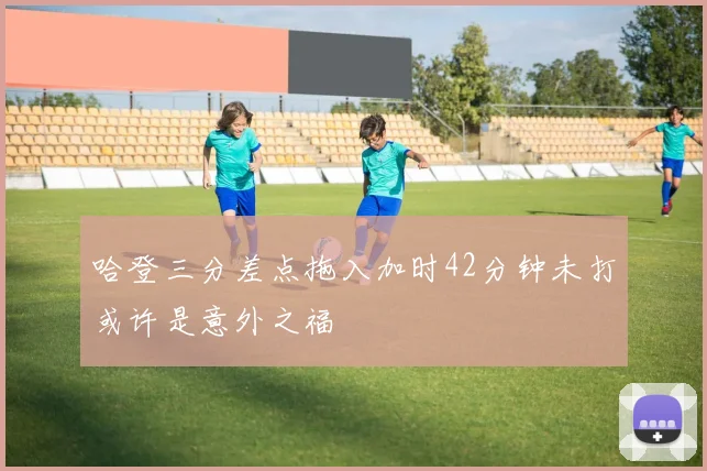 哈登三分差点拖入加时42分钟未打或许是意外之福