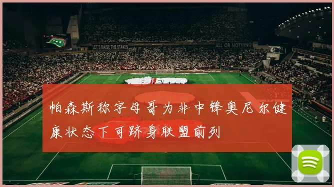 帕森斯称字母哥为非中锋奥尼尔健康状态下可跻身联盟前列