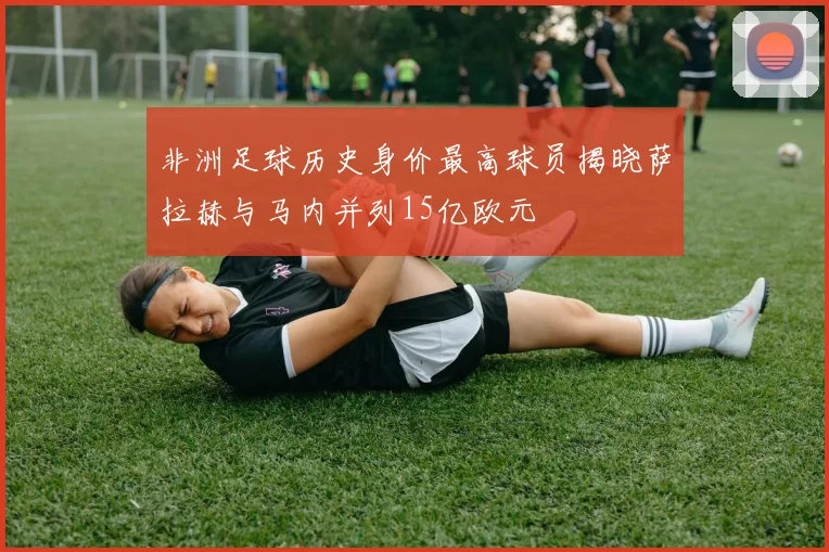 非洲足球历史身价最高球员揭晓萨拉赫与马内并列15亿欧元
